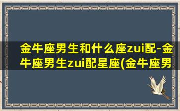 金牛座男生和什么座zui配-金牛座男生zui配星座(金牛座男和什么座zui配前三名）