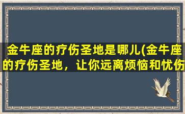 金牛座的疗伤圣地是哪儿(金牛座的疗伤圣地，让你远离烦恼和忧伤)