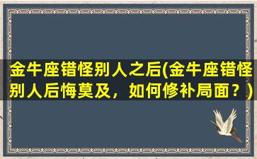 金牛座错怪别人之后(金牛座错怪别人后悔莫及，如何修补局面？)