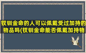 钗钏金命的人可以佩戴受过加持的物品吗(钗钏金命能否佩戴加持物品？探讨古代信仰与现代实用)