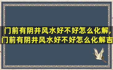 门前有阴井风水好不好怎么化解,门前有阴井风水好不好怎么化解吉凶