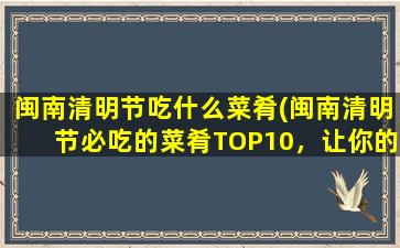 闽南清明节吃什么菜肴(闽南清明节必吃的菜肴TOP10，让你的传统文化味蕾大开！)