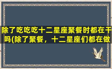 除了吃吃吃十二星座聚餐时都在干吗(除了聚餐，十二星座们都在做什么？)