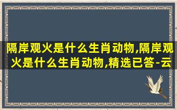 隔岸观火是什么生肖动物,隔岸观火是什么生肖动物,精选已答-云财情