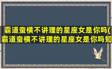 霸道蛮横不讲理的星座女是你吗(霸道蛮横不讲理的星座女是你吗知乎）