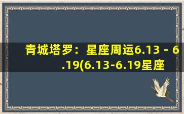 青城塔罗：星座周运6.13－6.19(6.13-6.19星座周运：双子、狮子、天秤的爱情与事业，摩羯、水瓶、双鱼的身心健康预测)