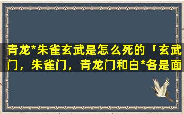 青龙*朱雀玄武是怎么死的「玄武门，朱雀门，青龙门和白*各是面朝哪个方向」