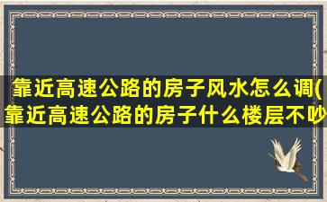 靠近高速公路的房子风水怎么调(靠近高速公路的房子什么楼层不吵)