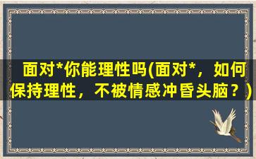 面对*你能理性吗(面对*，如何保持理性，不被情感冲昏头脑？)