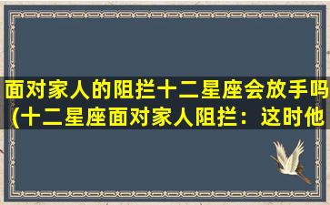 面对家人的阻拦十二星座会放手吗(十二星座面对家人阻拦：这时他们是否会放手？)