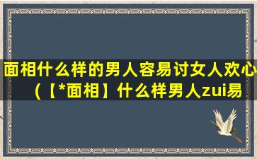 面相什么样的男人容易讨女人欢心(【*面相】什么样男人zui易讨女欢心？)