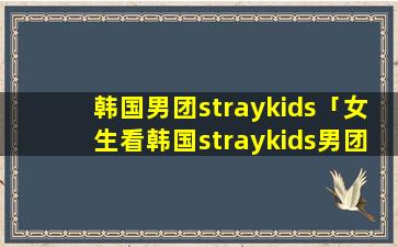 韩国男团straykids「女生看韩国straykids男团组合」