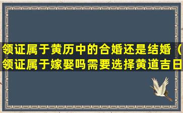 领证属于黄历中的合婚还是结婚（领证属于嫁娶吗需要选择黄道吉日吗）