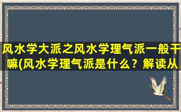 风水学大派之风水学理气派一般干嘛(风水学理气派是什么？解读从基础入门到高深*的必备知识！)