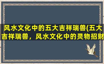 风水文化中的五大吉祥瑞兽(五大吉祥瑞兽，风水文化中的灵物招财招福)