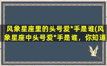 风象星座里的头号爱*手是谁(风象星座中头号爱*手是谁，你知道吗？)