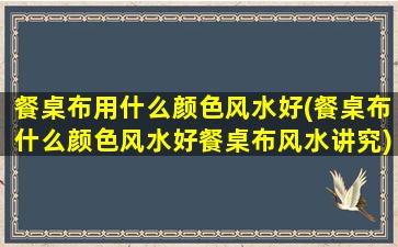 餐桌布用什么颜色风水好(餐桌布什么颜色风水好餐桌布风水讲究)