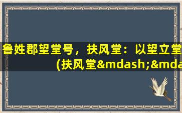 鲁姓郡望堂号，扶风堂：以望立堂(扶风堂——鲁姓郡望堂号，以望立堂为中心的文化重镇)