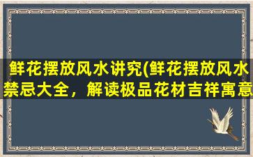 鲜花摆放风水讲究(鲜花摆放风水禁忌大全，解读极品花材吉祥寓意与摆放方法)