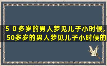 ５０多岁的男人梦见儿子小时候,50多岁的男人梦见儿子小时候的样子